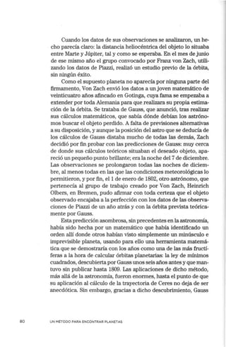 80
Cuando los datos de sus observaciones se analizaron, un he-
. cho parecía claro: la distancia heliocéntrica del objeto lo situaba
entre Marte y Júpiter, tal y como se esperaba. En el mes de junio
de ese mismo año el grupo convocado por Franz von Zach, utili-
zando los datos de Piazzi, realizó un estudio previo de la órbita,
sin ningún éxito.
Como el supuesto planeta no aparecía por ninguna parte del
firmamento, Von Zach envió los datos a un joven matemático de
veinticuatro años afincado en Gotinga, cuya fama se empezaba a
extender por toda Alemania para que .realizara su propia estima-
ción de la órbita. Se trataba de Gauss, que anunció, tras realizar
sus cálculos matemáticos, que sabía dónde debían los astróno-
mos buscar el objeto perdido. A falta de previsiones alternativas
a su disposición, y aunque la posición del astro que se deducía de
los cálculos de Gauss distaba mucho de todas las demás, Zach
decidió por fin probar con las predicciones de Gauss: muy cerca
de donde sus cálculos teóricos situaban el deseado objeto, apa-
reció un pequeño punto brillante; era la noche del 7 de diciembre.
Las observaciones se prolongaron todas las noches de diciem-
bre, al menos todas en las que las condiciones meteorológicas lo
permitieron, y por fin, el 1 de enero de 1802, otro astrónomo, que
pertenecía al grupo de trabajo creado por Von Zach, Heinrich
Olbers, en Bremen, pudo afirmar con toda certeza que el objeto
observado encajaba a la perfección con los datos de las observa-
ciones de Piazzi de un año atrás y con la órbita prevista teórica-
mente por Gauss.
Estapredicción asombrosa, sin precedentes en la astronomía,
había sido hecha por un matemático que había identificado un
orden allí donde otros habían visto simplemente un minúsculo e
imprevisible planeta, usando para ello una herramienta matemá-
tica que se demostraría con los años como una de las más fructí-
feras a la hora de calcular órbitas planetarias: la ley de mínimos
cuadrados, descubierta por Gauss unos seis años antes y que man-
tuvo sin publicar hasta 1809. Las aplicaciones de dicho método,
más allá de la astronomía, fueron enormes, hasta el punto de que
su aplicación al cálculo de la trayectoria de Ceres no deja de ser
anecdótica. Sin embargo, gracias a dicho descubrimiento, Gauss
UN MÉTODO PARA ENCONTRAR PLANETAS
 