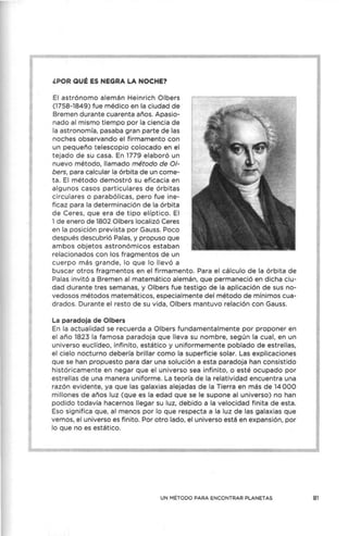 ,POR QUÉ ES NEGRA LA NOCHE?
El astrónomo alemán Heinrich Olbers
(1758-1849) fue médico en la ciudad de
Bremen durante cuarenta años. Apasio-
nado al mismo tiempo por la ciencia de
la astronomía, pasaba gran parte de las
noches observando el firmamento con
un pequeño telescopio colocado en el
tejado de su casa. En 1779 elaboró un
nuevo método, llamado método de 0/-
bers, para calcular la órbita de un come-
ta. El método demostró su eficacia en
algunos casos particulares de órbitas
circulares o parabólicas, pero fue ine-
ficaz para la determinación de la órbita
de Ceres, que era de tipo elíptico. El
1 de enero de 1802 Olbers localizó Ceres
en la posición prevista por Gauss. Poco
después descubrió Palas, y propuso que
ambos objetos astronómicos estaban
relacionados con los fragmentos de un
cuerpo más grande, lo que lo llevó a
buscar otros fragmentos en el firmamento. Para el cálculo de la órbita de
Palas invitó a Bremen al matemático alemán, que permaneció en dicha ciu-
dad durante tres semanas, y Olbers fue testigo de la aplicación de sus no-
vedosos métodos materT)áticos, especialmente del método de mínimos cua-
drados. Durante el resto de su vida, Olbers mantuvo relación con Gauss.
La paradoja de Olbers
En la actualidad se recuerda a Olbers fundamentalmente por proponer en
el año 1823 la famosa paradoja que lleva su nombre, según la cual, en un
universo euclídeo, infinito, estático y uniformemente poblado de estrellas,
el cielo nocturno debería brillar como la superficie solar. Las explicaciones
que se han propuesto para dar una solución a esta paradoja han consistido
históricamente en negar que el universo sea infinito, o esté ocupado por
estrellas de una manera uniforme. La teoría de la relatividad encuentra una
razón evidente, ya que las galaxias alejadas de la Tierra en más de 14 000
millones de años luz (que es la edad que se le supone al universo) no han
podido todavía hacernos llegar su luz, debido a la velocidad finita de esta.
Eso significa que, al menos por lo que respecta a la luz de las galaxias que
vemos, el universo es finito. Por otro lado, el universo está en expansión, por
lo que no es estático.
UN MÉTODO PARA ENCONTRAR PLANETAS 81
 