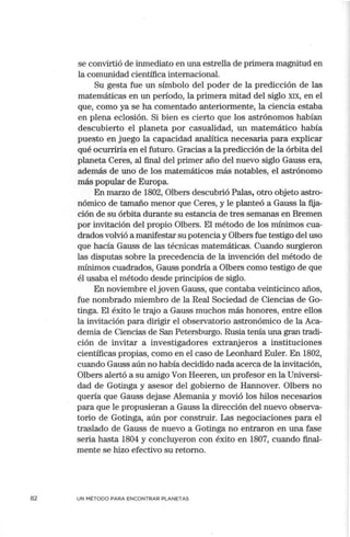 82
se convirtió de inmediato en una estrella de primera magnitud en
la comunidad científica internacional.
Su gesta fue un símbolo del poder de la predicción de las
matemáticas en un período, la primera mitad del siglo XIX, en el
que, como ya se ha comentado anteriom1ente, la ciencia estaba
en plena eclosión. Si bien es cierto que los astrónomos habían
descubierto el planeta por casualidad, un matemático había
puesto en juego la capacidad analítica necesaria para explicar
qué ocurriría en el futuro. Gracias a la predicción de la órbita del
planeta Ceres, al final del primer año del nuevo siglo Gauss era,
además de uno de los matemáticos más notables, el astrónomo
más popular de Europa.
En marzo de 1802, Olbers descubrió Palas, otro objeto astro"
nómico de tamaño menor que Ceres, y le planteó a Gauss la fija-
ción de su órbita durante su estancia de tres semanas en Bremen
por invitación del propio Olbers. El método de los mínimos cua-
drados volvió a manifestar su potencia y Olbers fue testigo del uso
que hacía Gauss de las técnicas matemáticas. Cuando surgieron
las disputas sobre la precedencia de la invención del método de
mínimos cuadrados, Gauss pondría a Olbers como testigo de que
él usaba el método desde principios de siglo.
En noviembre el joven Gauss, que contaba veinticinco años,
fue nombrado miembro de la Real Sociedad de Ciencias de Go-
tinga. El éxito le trajo a Gauss muchos más honores, entre ellos
la invitación para dirigir el observatorio astronómico de la Aca-
demia de Ciencias de San Petersburgo. Rusia·tenía una gran tradi-
ción de invitar a investigadores extranjeros a instituciones
científicas propias, como en el caso de Leonhard Euler. En 1802,
cuando Gauss aún no había decidido nada acerca de la invitación,
Olbers alertó a su amigo Van Heeren, un profesor en la Universi-
dad de Gotinga y asesor del gobierno de Hannover. Olbers no
quería que Gauss dejase Alemania y movió los hilos necesarios
para que le propusieran a Gauss la dirección del nuevo observa-
torio de Gotinga, aún por construir. Las negociaciones para el
traslado de Gauss de nuevo a Gotinga no entraron en una fase
seria hasta 1804 y concluyeron con éxito en 1807, cuando final-
mente se hizo efectivo su retomo.
UN MÉTODO PARA ENCONTRAR PLANETAS
 