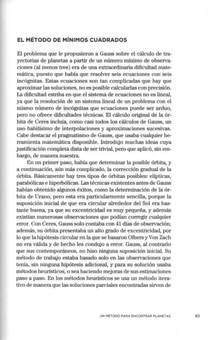 EL MÉTODO DE MÍNIMOS CUADRADOS
El problema que le propusieron a Gauss sobre el cálculo de tra-
yectorias de planetas a partir de un número mínimo de observa-
ciones (al menos tres) era de una extraordinaria dificultad mate-
mática, puesto que había que resolver seis ecuaciones con seis
incógnitas. Estas ecuaciones son tan complicadas que hay que
aproximar las soluciones, no es posible calcularlas con precisión.
La dificultad estriba en que el sistema de ecuaciones no es lineal,
ya que la resolución de un sistema lineal de un problema con el
mismo número de incógnitas que ecuaciones puede ser arduo,
pero no ofrece dificultades técnicas. El cálculo original de la ór-
bita de Ceres incluía, como casi todos los cálculos de Gauss, un
uso habilísimo de interpolaciones y aproximaciones sucesivas.
Cabe destacar el pragmatismo de Gauss, que usaba cualquier he-
rramienta matemática disponible. Introdujo muchas ideas cuya
justificación completa dista de ser trivial, pero que aplicó, sin em-
bargo, de manera maestra.
En un primer paso, había que determinar la posible órbita, y
a continuación, aún más complicado, la corrección gradual de la
órbita. Básican1ente hay tres tipos de órbitas posibles: elípticas,
parabólicas e hiperbólicas. Las técnicas existentes antes de Gauss
habían obtenido algunos éxitos, como la determinación de la ór-
bita de Urano, pero esta era particularmente sencilla, porque la
suposición inicial de que era circular alrededor del Sol era bas-
tante buena, ya que su excentricidad es muy pequeña, y además
existían numerosas observaciones que podían corregir cualquier
error. Con Ceres, Gauss solo contaba con 41 días de observación;
además, su órbita presentaba un alto grado de excentricidad, por
lo que la hipótesis circular en la que se basaron Olbers y Von Zach
no era válida y de hecho les condujo a error. Gauss, al contrario
que sus contemporáneos, no hizo ninguna suposición inicial. Su
método de trabajo estaba basado solo en las observaciones que
tenía, sin ninguna hipótesis adicional, y para su solución usaba
métodos heurísticos, o sea haciendo mejoras de sus estimaciones
paso a paso. En los métodos heurísticos se usa un método itera-
tivo de manera que las soluciones parciales enco.ntradas sirven de
UN MÉTODO PARA ENCONTRAR PLANETAS 83
 