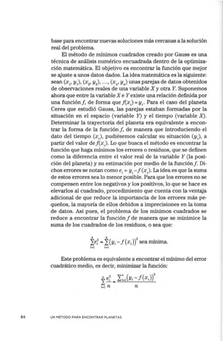 84
base para encontrar nuevas soluciones más cercanas a la solución
real del problema.
El método de mínimos cuadrados creado por Gauss es una
técnica de análisis numérico encuadrada dentro de la optimiza-
ción matemática. El objetivo es encontrar la función que mejor
se ajuste a unos datos dados. La idea matemática es la siguiente:
sean (x¡, y¡), (x2, y2
), . • . , (x11
, Y,) unas parejas de datos obtenidos
de observaciones reales de una variable X y otra Y. Suponemos
ahora que entre la variable X e Y existe una relación definida por
una función!, de forma quef(xJ =Yi· Para el caso del planeta
Ceres que estudió Gauss, las parejas estaban formadas por la
situación en el espacio (variable Y) y el tiempo (variable X).
Determinar la trayectoria del planeta era equivalente a encon-
trar la forma de la función f, de manera que introduciendo el
dato del tiempo (x), pudiésemos calcular su situación (y), a
partir del valor def(x). Lo que busca el método es encontrar la
función que haga mínimos los errores o residuos, que se definen
como la diferencia entre el valor real de la variable Y (la posi-
ción del planeta) y su estimación por medio de la función f. Di-
chos errores se notan como e;= yi- f (xJ La idea es que la suma
de estos errores sea lo menor posible. Para que los errores no se
compensen entre los negativos y los positivos, lo que se hace es
elevarlos al cuadrado, procedimiento que cuenta con la ventaja
adicional de que reduce la importancia de los errores más pe-
queños, la mayoría de ellos debidos a imprecisiones en la toma
de datos. Así pues, el problema de los mínimos cuadrados se
reduce a encontrar la función f de manera que se minimice la
suma de los cuadrados de los residuos, o sea que:
" " 2
¿e;=¿(Yi-f(xJ) sea mínima.
i-1 i-1
Este problema es equivalente a encontrar el mínimo del error
cuadrático medio, es decir, minimizar la función:
fe; = I~-1
(Yi- f (x;))2
;.1 n n
UN MÉTODO PARA ENCONTRAR PLANETAS
 