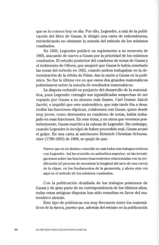 86
que se lo conoce hoy en día. Por ello, Legendre, a raíz de la publi-
cación del libro de Gauss, le dirigió una carta de enhorabuena,
reivindicando no obstante la autoria del método de los mínimos
cuadrados.
En 1820, Legendre publicó un suplemento a su memoria de
1805, atacando de nuevo a Gauss por la prioridad de los mínimos
cuadrados. El estudio posterior del cuaderno de notas de Gauss y
el testimonio de Olbers, que aseguró que Gauss le había enseñado
las notas del método en 1802, cuando ambos trabajaban en la de-
terminación de la órbita de Palas, dan la razón a Gauss en la polé-
mica. No fue la última vez en que estos dos grandes matemáticos
polemizaron sobre la autoría de resultados matemáticos.
La disputa redundó en perjuicio del desarrollo de la matemá-
tica, pues Legendre contagió sus injustificadas sospechas de ser
copiado por Gauss a su alumno más ilustre, Carl Gustav Jakob
Jacobi, e impidió que este matemático, que más tarde iba a desa-
rrollar las funciones elípticas, colaborara con Gauss, quien desde
muy joven, como demuestra su cuaderno de notas, había traba-
jado en esas funciones. En este tema, y en otros que veremos pos-
teriormente, Gauss marchó a la cabeza de Legendre. Sin embargo,
cuando Legendre le inculpó de haber procedido mal, Gauss acusó
el golpe. En una carta al astrónomo Heinrich Christian Schuma-
cher (1780-1850) de 1806, se quejó de que:
Parece que es mi destino coincidir en casi todos mis trabajos teóricos
con Legendre. Así ha ocurrido en aritmética superior, en las investi-
gaciones sobre las funciones trascendentes relacionadas con la rec-
tificación [el proceso de encontrar la longitud del arco de una curva]
de la elipse, en los fundamentos de la geometría, y ahora otra vez
aquí en el método de los mínimos cuadrados.
Con la publicación detallada de los trabajos póstumos de
Gauss y de gran parte de su correspondencia de los últimos años,
todas estas antiguas disputas han sido resueltas en favor del ma-
temático alemán.
Este tipo de polémicas era muy frecuente entre los matemá-
ticos de la época, puesto que, además del retraso en la publicación
UN MÉTODO PARA ENCONTRAR PLANETAS
 