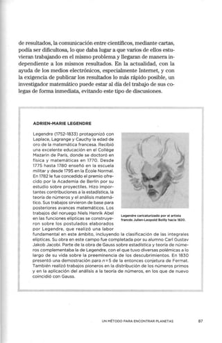 de resultados, la comunicación entre científicos, mediante cartas,
podía ser dificultosa, lo que daba lugar a que varios de ellos estu-
vieran trabajando en el mismo problema y llegaran de manera in-
dependiente a los mismos resultados. En la actualidad, con la
ayuda de los medios electrónicos, especialmente Internet, y con
la exigencia de publicar los resultados lo más rápido posible, un
investigador matemático puede estar al día del trabajo de sus co-
legas de forma inmediata, evitando este tipo de discusiones.
ADRIEN-MARIE LEGENDRE
Legendre (1752-1833) protagonizó con
Laplace, Lagrange y Cauchy la edad de
oro de la matemática francesa. Recibió
una excelente educación en el Collége
Mazarin de París, donde se doctoró en
física y matemáticas en 1770. Desde
1775 hasta 1780 enseñó en la escuela
militar y desde 1795 en la École Normal.
En 1782 le fue concedido el premio ofre-
cido por la Academia de Berlín por su
estudio sobre proyectiles. Hizo impor-
tantes contribuciones a la estadística, la
teoría de números y el análisis matemá-
tico. Sus trabajos sirvieron de base para
posteriores avances matemáticos. Los
trabajos del noruego Niels Henrik Abel Legendre caricaturizado por el artista
en las funciones elípticas se construye- francés Julien-Leopold Boilly hacia 1020.
ron sobre los postulados elaborados
por Legendre, que realizó una labor
fundamental en este ámbito, incluyendo la clasificación de las integrales
elípticas. Su obra en este campo fue completada por su alumno Carl Gustav
Jakob Jacobi. Parte de la obra de Gauss sobre estadística y teoría de núme-
ros complementaba la de Legendre, con el que tuvo diversas polémicas a lo
largo de su vida sobre la preeminencia de los descubrimientos. En 1830
presentó una demostración para n =5 de la entonces conjetura de Fermat.
También realizó trabajos pioneros en la distribución de los números primos
y en la aplicación del análisis a la teoría de números, en los que de nuevo
coincidió con Gauss.
UN MÉTODO PARA ENCONTRAR PLANETAS 87
 