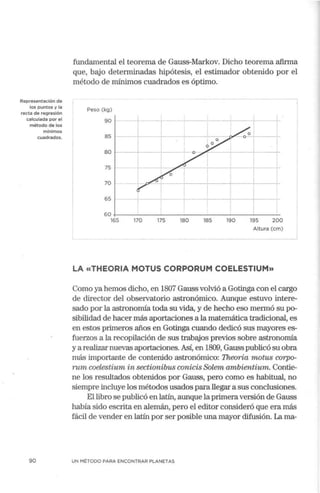 Representación de
los puntos y la
recta de regresión
calculada por el
método de los
mínimos
cuadrados.
90
fundamental el teorema de Gauss-Markov. Dicho teorema afirma
que, bajo determinadas hipótesis, el estimador obtenido por el
método de mínimos cuadrados es óptimo.
Peso (kg)
90 ,---+.-------~--~-
85 ______,...____
80 f-----+---+---
75
70
65 ,_____
1
60+--------'--------------'----'-
165 170 175 180 185 190 195 200
Altura (cm)
LA «THEORIA MOTUS CORPORUM COELESTIUM»
Como ya hemos dicho, en 1807 Gauss volvió a Gotinga con el cargo
de director del observatolio astronómico. Aunque estuvo intere-
sado por la astrononúa toda su vida, y de hecho eso mermó su po-
sibilidad de hacer más aportaciones a la matemática tradicional, es
en estos plimeros años en Gotinga cuando dedicó sus mayores es-
fuerzos a la recopilación de sus trabajos previos sobre astrononúa
y a realizar nuevas aportaciones. Así, en 1809, Gauss publicó su obra
más importante de contenido astronómico: Theoria motus corpo-
rum coelestium in sectionibus conicis Solem ambientium. Contie-
ne los resultados obtenidos por Gauss, pero corno es habitual, no
siempre incluye los métodos usados para llegar a sus conclusiones.
El libro se publicó en latín, aunque laplirneraversión de Gauss
había sido esclita en alemán, pero el editor consideró que era más
fácil de vender en latín por ser posible una mayor difusión. La rna-
UN MÉTODO PARA ENCONTRAR PLANETAS
 