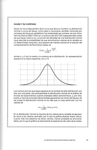 GAUSS Y SU CAMPANA
Gauss no fue el descubridor de la curva que lleva su nombre. La distribución
normal o curva de Gauss, como pasó a conocerse, también conocida por
campana de Gauss en estadística, fue presentada por primera vez por Abra-
ham de Moivre (1667-1754) en un artículo del año 1733, bastantes años antes
de que Gauss viera la luz. La función de densidad de una distribución normal
(que describe la probabilidad de que encontremos valores de la variable en
un determinado conjunto), que aparece de manera natural en el estudio del
comportamiento de fenómenos reales, es:
1 _(x-µ)'
f(x)---e 2o'
aJ2;,
donde µ y 0 2
son la media y la varianza de la distribución. Su representación
aparece en la figura siguiente, con µ=O.
Los motivos por los que Gauss aparece en el nombre de esta distribución son
dos: por una parte, usó profusamente la distribución normal en el análisis de
errores de experimentos cuando analizaba datos astronómicos, y, por otra,
existe un tipo de funciones denominadas gaussianas (en honor de Gauss), de
las cuales la distribución normal no es más que un caso particular con los
valores de
1
a• -r::-, b=µ y c=o.
ov2rt · ·
En la distribución normal la mayoría de los valores de la variable se agrupan
en torno a los valores centrales, por lo que la gráfica alcanza mayor altura.
Cuanto más nos alejemos de estos valores, menos probable es encontrar
datos, por lo que la gráfica es decreciente al separarnos del valor de la media.
UN MÉTODO PARA ENCONTRAR PLANETAS 91
 