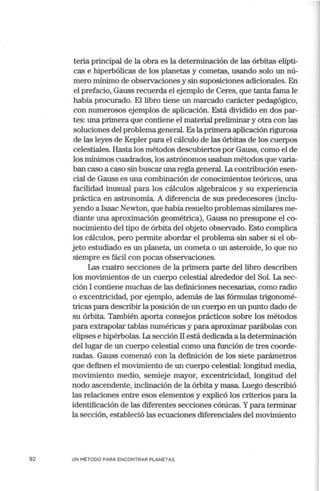 92
teria principal de la obra es la determinación de las órbitas elípti-
cas e hiperbólicas de los planetas y cometas, usando solo un nú-
mero mínimo de observaciones y sin suposiciones adicionales. En
el prefacio, Gauss recuerda el ejemplo de Ceres, que tanta fama le
había procurado. El libro tiene un marcado carácter pedagógico,
con numerosos ejemplos de aplicación. Está dividido en dos par-
tes: una primera que contiene el material preliminar y otra con las
soluciones del problema general. Es la prin1era aplicación rigurosa
de las leyes de Kepler para el cálculo de las órbitas de los cuerpos
celestiales. Hasta los métodos descubiertos por Gauss, como el de
los mínimos cuadrados, los astrónomos usaban métodos que varia-
ban caso a caso sin buscar una regla general. La contribución esen-
cial de Gauss es una combinación de conocimientos teóricos, una
facilidad inusual para los cálculos algebraicos y su experiencia
práctica en astronorrúa. A diferencia de sus predecesores (inclu-
yendo a Isaac Newton, que había resuelto problemas similares me-
diante una aproximación geométrica), Gauss no presupone el co-
nocimiento del tipo de órbita del objeto observado. Esto complica
los cálculos, pero permite abordar el problema sin saber si el ob-
jeto estudiado es un planeta, un cometa o un asteroide, lo que no
siempre es fácil con pocas observaciones.
Las cuatro secciones de la primera parte del libro describen
los movimientos de un cuerpo celestial alrededor del Sol. La sec-
ción I contiene muchas de las definiciones necesarias, como radio
o excentricidad, por ejemplo, además de las fórmulas trigonomé-
tricas para describir la posición de un cuerpo en un punto dado de
su órbita. También aporta consejos prácticos sobre los métodos
para extrapolar tablas numéricas y para aproximar parábolas con
elipses e hipérbolas. La sección II está dedicada a la determinación
del lugar de un cuerpo celestial como una función de tres coorde-
nadas. Gauss comenzó con la definición de los siete parámetros
que definen el movimiento de un cuerpo celestial: longitud media,
movimiento medio, semieje mayor, excentricidad, longitud del
nodo ascendente, inclinación de la órbita y masa. Luego describió
las relaciones entre esos elementos y explicó los criterios para la
identificación de las diferentes secciones cónicas. Ypara terminar
la sección, estableció las ecuaciones diferenciales del movimiento
UN MÉTODO PARA ENCONTRAR PLANETAS
 
