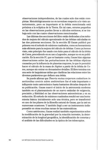 94
observaciones independientes, de las cuales solo dos están com-
pletas. Metodológicamente no es novedoso respecto a lo visto an-
teriormente, pero es importante si la órbita mencionada está
próxima a la eclíptica de la Tierra. En tal caso, errores pequeños
en las observaciones pueden llevar a cálculos erróneos, si se tra-
baja solo con las cuatro observaciones mencionadas.
Las últimas dos secciones del libro están dedicadas a los méto-
dos de mejora del cálculo aproximado de las órbitas calculadas en
las dos primeras secciones. En la sección III Gauss publicó por
primeravez el método de mínimos cuadrados, como su herramienta
más eficiente para la mejora del cálculo de órbitas. Como ya hemos
visto, este principio fue usado con éxito para el cálculo de la órbita
de Ceres, precediendo en su uso a Legendre, aunque no en su publi-
cación. En la sección IV, que es bastante corta, Gauss hizo algunas
observaciones sobre las perturbaciones de las órbitas elípticas
causadas por la influencia de planetas mayores, lo que le permitió
hacer el cálculo de la masa de Júpiter a partir de la órbita de Ce-
res, aunque sin entrar en demasiados detalles. El libro termina con
una serie de larguísimas tablas que clarifican las relaciones entre los
diversos parámetros que definen una órbita.
Se puede afirmar que Theoria motus corporum coelestium in
sectionibus conicis solem ambientium fue el más importante e
influyente texto astronómico hasta bastantes décadas después de
su publicación. Gauss marcó el inicio de la astronomía moderna
también en el planteamiento de un nuevo estándar de exigencia,
precisión y fidelidad en las observaciones astronómicas y en su
reducción. El método de mínimos cuadrados resultó ser una herra-
mienta básica: inicialmente solo una técnica, pero se transformó
en uno de los pilares de la filosofía natural de Gauss, que la usó en
numerosas ocasiones. Ytambién llegó a ser un instrumento indis-
pensable en otras muchas ramas de las matemáticas.
Como astrónomo, Gauss realizó también experimentos sobre
la modificación de la gravedad por la rotación terrestre, la deter-
minación de la longitud geográfica, la identificación de cometas y
el análisis de las dificultades en la óptica de los telescopios.
UN MÉTODO PARA ENCONTRAR PLANETAS
 