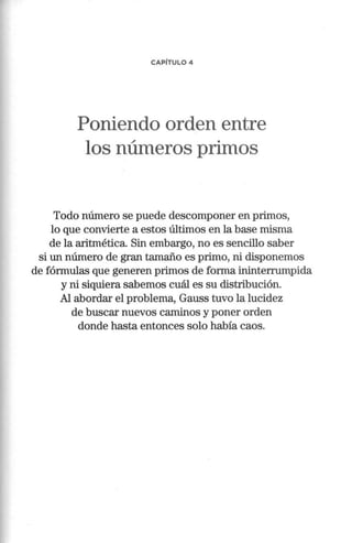 CAPÍTULO 4
Poniendo orden entre
los números primos
Todo número se puede descomponer en primos,
lo que convierte a estos últimos en la base misma
de la aritmética. Sin embargo, no es sencillo saber
si un número de gran tamaño es primo, ni disponemos
de fórmulas que generen primos de forma ininterrumpida
y ni siquiera sabemos cuál es su distribución.
Al abordar el problema, Gauss tuvo la lucidez
de buscar nuevos caminos y poner orden
donde hasta entonces solo había caos.
 