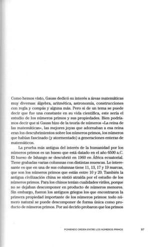 Corno hemos visto, Gauss dedicó su interés a áreas matemáticas
muy diversas: álgebra, aritmética, astronomía, construcciones
con regla y compás y alguna más. Pero si de un terna se puede
decir que fue una constante en su vida científica, este seda el
estudio de los números primos y sus propiedades. Bien podiia-
rnos decir que si Gauss hizo de la teoiia de números «La reina de
las matemáticas», las mejores joyas que adornaban a esa reina
eran los descubrimientos sobre los números primos, los números
que habían fascinado (y atormentado) a generaciones enteras de
matemáticos.
La prueba más antigua del interés de la humanidad por los
números primos es un hueso que está datado en el año 6500 a.c.
El hueso de Ishango se descubrió en 1960 en África ecuatorial.
Tiene grabadas varias columnas con distintas muescas. Lo intere-
sante es que en una de sus columnas tiene 11, 13, 17 y 19 marcas,
que son los números primos que están entre 10 y 20. También la
antigua civilización china se sintió atraída por el estudio de los
números primos. Para los chinos tenían cualidades viriles, porque
no se dejaban descomponer en producto de números menores.
Sin embargo, fueron los antiguos griegos los que encontraron la
primera propiedad importante de los números primos: todo nú-
mero natural se puede descomponer de forma única como pro-
ducto de números primos. Por así decirlo probaron que los primos
PONIENDO ORDEN ENTRE LOS NÚMEROS PRIMOS 97
 