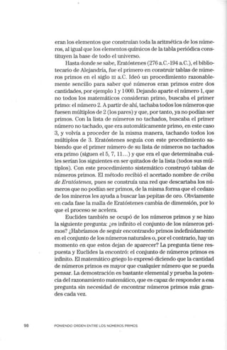 98
eran los elementos que construían toda la aritmética de los núme-
ros, al igual que los elementos químicos de la tabla periódica cons-
tituyen la base de todo el universo.
Hasta donde se sabe, Eratóstenes (276 a.C.-194 a.C.), el biblio-
tecario de Alejandría, fue el primero en construir tablas de núme-
ros primos en el siglo m a.c. Ideó un procedimiento razonable-
mente sencillo para saber qué números eran primos entre dos
cantidades, por ejemplo 1y 1000. Dejando aparte el número 1, que
no todos los matemáticos consideran primo, buscaba el primer
primo: el número 2.Apartir de alú, tachaba todos los números que
fuesen múltiplos de 2 (los pares) y que, por tanto, ya no podían ser
primos. Con la lista de números no tachados, buscaba el primer
número no tachado, que era automáticamente primo, en este caso
3, y volvía a proceder de la misma manera, tachando todos los
múltiplos de 3. Eratóstenes seguía con este procedimiento sa-
biendo que el primer número de su lista de números no tachados
era primo (siguen el 5, 7, 11. ..) y que era el que determinaba cuá-
les serían los siguientes en ser quitados de la lista (todos sus múl-
tiplos). Con este procedimiento sistemático construyó tablas de
números primos. El método recibió el acertado nombre de criba
de Eratóstenes, pues se construía una red que descartaba los nú-
meros que no podían ser primos, de la misma forma que el cedazo
de los mineros les ayuda a buscar las pepitas de oro. Obviamente
en cada fase la malla de Eratóstenes cambia de dimensión, por lo
que el proceso se acelera.
Euclides también se ocupó de los números primos y se hizo
la siguiente pregunta: ¿es infinito el conjunto de los números pri-
mos? ¿Habríamos de seguir encontrando primos indefinidamente
en el conjunto de los números naturales o, por el contrario, hay un
momento en que estos dejan de aparecer? La pregunta tiene res-
puesta y Euclides la encontró: el conjunto de números primos es
infinito. El matemático griego lo expresó diciendo que la cantidad
de números primos es mayor que cualquier número que se pueda
pensar. La demostración es bastante elemental y prueba la poten-
cia del razonamiento matemático, que es capaz de responder a esa
pregunta sin necesidad de encontrar números primos más gran-
des cada vez.
PONIENDO ORDEN ENTRE LOS NÚMEROS PRIMOS
 