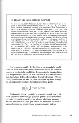 EL CONJUNTO DE NÚMEROS PRIMOS ES INFINITO
Se hace por reducción al absurdo. Suponemos, en primer lugar, que el con-
junto de los números primos es finito, o sea P = {2, 3, ..., P¡, ..., Pn} es el conjun-
to de todos los primos que existen y Pn es el mayor de ellos. Se considera el
producto de todos ellos más uno, o sea calculamos q=2 ·3· ... ·p¡' ... "Pn+l. Este
número es obviamente mayor que 1y que pn, por lo que no puede ser primo,
pues entonces tendríamos un primo mayor que el máximo Pn· Así pues, hay
que suponer por el contrario que q es un número compuesto. Como todo
número compuesto se puede descomponer en producto de números primos
menores que él, eso significa que todos los factores primos de q están en el
conjunto de primos P. Por tanto, existe al menos un elemento del conjunto P,
que notamos por P,, que divide a q. Pero por construcción P; también divide
al producto 2 · 3 · ... · P¡ · ... · Pn, ya que P;es uno de los factores de ese produc-
to. Lo que significa que P; divide a q y a q-1, por lo que debe dividir a su di-
ferencia que es 1, pero ningún número primo mayor que 1divide a l. Es decir,
se ha llegado a un absurdo. La consecuencia es que el conjunto P que se es-
cogió no es exhaustivo, ya que existen números primos que no pertenecen a
él, y por tanto el conjunto de números primos es infinito.
Con la argumentación de Euclides se desvanecía la posibi-
lidad de construir una tabla que contuviera todos los números
primos, y por tanto la posibilidad de encontrar la forma mágica
que nos permitiera describirlos se desvanece. Mucho más fuerte
que el resultado de Euclides es el que demostró Euler en 1737, que
dice que la suma de los recíprocos de los números primos diverge.
Lo que expresado mediante fórmula matemática queda:
lim ( 2 !)= oo con p primo.
•
1:-:::0 ps..,: p
Obviamente, de ese resultado ya se puede deducir que el nú-
mero de p1imos es infinito, ya que para que una suma sea infinita
necesita, necesariamente, tener un número infinito de términos (y
a dicha conclusión se llega, por cierto, sin necesidad de hacer la
suma; simplemente por medio de un razonamiento lógico).
PONIENDO ORDEN ENTRE LOS NÚMEROS PRIMOS
J
99
 