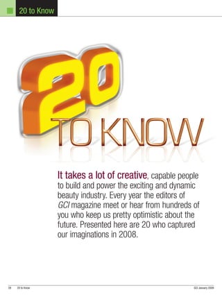 20 to Know




                   It takes a lot of creative, capable people
                   to build and power the exciting and dynamic
                   beauty industry. Every year the editors of
                   GCI magazine meet or hear from hundreds of
                   you who keep us pretty optimistic about the
                   future. Presented here are 20 who captured
                   our imaginations in 2008.




28   20 to Know                                             GCI January 2009
 