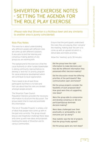 GENERATING IDEAS: NEED AND OPPORTUNITY 1.1
  SHIVERTON EXERCISE NOTES
  - SETTING THE AGENDA FOR
  THE ROLE PLAY EXERCISE
  (Please note that Shiverton is a fictitious town and any similarity
  to another area is purely coincidental)


Role Play Notes                                    Ensure that the participants understand
                                                   the roles they are playing, then ’convene’
This exercise is about understanding
                                                   the meeting, making clear the aim is to
why different people with different roles
                                                   come up with an agreed list which is
will come up with different solutions.
                                                   deliverable and meets priorities.
It also aims to test the listening and
consensus-making abilities of any                  Allow the ’meeting’ up to 30 minutes.
group you are working with.

The background to the exercise is that the          Did the group have the right
Local Authority or other funder/stakeholder         information to make decisions and
is asking community representatives to              how did the different information they
develop a ’wish-list’ or priority program           possessed effect decision-making?
for social enterprise development which
                                                    Did the discussion reveal the differing
will contribute to local regeneration.
                                                    priorities of the participants? Was
There needs to be at least three                    communication open and honest?
participants but there is no hard and
                                                    Did the group properly consider the
fast rule about how the roles are divided
                                                    feasibility of each proposed idea?
amongst people present.
                                                    How good were they at suggesting
The Shiverton Town Council                          new ideas?
Population Statistics provides the necessary
                                                    Were the group able to compromise
information to structure the discussion. The
                                                    and develop consensus or did one
group needs time to read and assimilate
                                                    participant/group dominate
this information.
                                                    decision-making?
The list of ’Possible Projects’ is simply a list
                                                    Were ideas challenged over their
of ideas that people have come up with in
                                                    practicality or achievability or did
the past and currently. The group should
                                                    everyone just 'go along'?
discuss and (hopefully) challenge these ideas
and come up with new ideas and proposals            How realistic was the list of projects
meeting the needs of Shiverton and its              that the group finally agreed?
various communities.
                                                    Did the group agree any next steps?




                                                                                             P 14
 