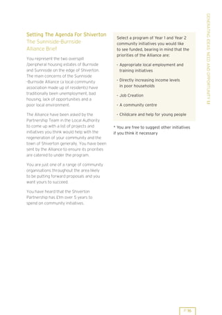 GENERATING IDEAS: NEED AND OPPORTUNITY 1.1
Setting The Agenda For Shiverton
                                                 Select a program of Year 1 and Year 2
The Sunniside-Burnside                           community initiatives you would like
Alliance Brief                                   to see funded, bearing in mind that the
                                                 priorities of the Alliance are:
You represent the two overspill
/peripheral housing estates of Burnside          . Appropriate local employment and
and Sunniside on the edge of Shiverton.            training initiatives
The main concerns of the Sunniside
                                                 . Directly increasing income levels
-Burnside Alliance (a local community
association made up of residents) have             in poor households
traditionally been unemployment, bad             . Job Creation
housing, lack of opportunities and a
poor local environment.                          . A community centre

The Alliance have been asked by the              . Childcare and help for young people
Partnership Team in the Local Authority
to come up with a list of projects and          * You are free to suggest other initiatives
initiatives you think would help with the       if you think it necessary
regeneration of your community and the
town of Shiverton generally. You have been
sent by the Alliance to ensure its priorities
are catered to under the program.

You are just one of a range of community
organisations throughout the area likely
to be putting forward proposals and you
want yours to succeed.

You have heard that the Shiverton
Partnership has £1m over 5 years to
spend on community initiatives.




                                                                                       P 16
 