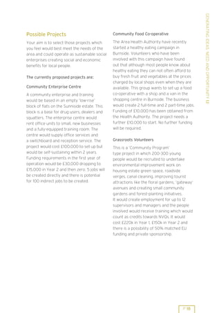 GENERATING IDEAS: NEED AND OPPORTUNITY 1.1
Possible Projects                              Community Food Co-operative

Your aim is to select those projects which     The Area Health Authority have recently
you feel would best meet the needs of the      started a healthy eating campaign in
area and could operate as sustainable social   Burnside. Volunteers who have been
enterprises creating social and economic       involved with this campaign have found
benefits for local people.                     out that although most people know about
                                               healthy eating they can not often afford to
The currently proposed projects are:           buy fresh fruit and vegetables at the prices
                                               charged by local shops even when they are
Community Enterprise Centre                    available. This group wants to set up a food
A community enterprise and training            co-operative with a shop and a van in the
would be based in an empty ’low-rise’          shopping centre in Burnside. The business
block of flats on the Sunniside estate. This   would create 2 full-time and 2 part-time jobs.
block is a base for drug users, dealers and    Funding of £10,000 has been obtained from
squatters. The enterprise centre would         the Health Authority. The project needs a
rent office units to small, new businesses     further £10,000 to start. No further funding
and a fully-equipped training room. The        will be required.
centre would supply office services and
a switchboard and reception service. The       Grassroots Volunteers
project would cost £100,000 to set up but      This is a ’Community Program’
would be self-sustaining within 2 years.       type project in which 200-300 young
Funding requirements in the first year of      people would be recruited to undertake
operation would be £30,000 dropping to         environmental improvement work on
£15,000 in Year 2 and then zero. 5 jobs will   housing estate green space, roadside
be created directly and there is potential     verges, canal cleaning, improving tourist
for 100 indirect jobs to be created.           attractions like the floral gardens, ’gateway’
                                               avenues and creating small community
                                               gardens and forest-planting initiatives.
                                               It would create employment for up to 12
                                               supervisors and managers and the people
                                               involved would receive training which would
                                               count as credits towards NVQs. It would
                                               cost £220k in Year 1, £150k in Year 2 and
                                               there is a possibility of 50% matched EU
                                               funding and private sponsorship.




                                                                                       P 18
 