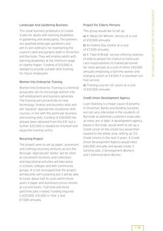 GENERATING IDEAS: NEED AND OPPORTUNITY 1.1
Landscape And Gardening Business                  Project For Elderly Persons
This small business proposal is to create         This group would like to set up:
3 jobs for adults with learning disabilities      a) A ’Meals-On-Wheels’ service at a cost
in gardening and landscaping. The partners        of £10,000 annually;
are qualified landscape gardeners and
                                                  b) An Elderly Day Centre at a cost
aim to win contracts for maintaining the
                                                  of £7,500 annually;
council’s land and gardens both in Shiverton
                                                  c) A ’Take-A-Break’ service offering relatives
and Burnside. They will employ adults with
                                                  of elderly people the chance to hand over
learning disabilities at the minimum wage
                                                  care responsibilities to trained personnel
or slightly higher. Funding of £15,000 is
                                                  for short periods at a cost of either £10,000
needed to provide suitable skills training
                                                  annually employing a full-time worker and
for future employees.
                                                  charging carers or £4,500 if a volunteer-run
                                                  free service;
Women Into Enterprise Training
                                                  d) Training courses for carers at a cost
Women Into Enterprise Training is a feminist
                                                  of £10,000 annually.
group who aim to encourage women into
self-employment and business generally.
                                                  Credit Union Development Agency
The training will concentrate on new
technology, finance and business skills and       Loan sharking is a major cause of poverty
will ’signpost’ appropriate vocational skills     in Shiverton. Banks and Building Societies
courses, in line with the particular business     are not very interested in the residents of
and existing skills. Funding of £30,000 has       Burnside as potential customers especially
already been obtained from the ESF but a          as many are in debt. A development agency,
further £20,000 is needed to refurbish and        based in Burnside, would work to set up a
equip the training centre.                        Credit Union on the estate but would then
                                                  expand to the whole area, setting up 3-5
Recycling Project                                 Credit Unions in the next 3 years. A Credit
                                                  Union Development Agency would need
The project aims to set up paper, aluminium
                                                  £60,000 annually and would create 3
and clothing recycling ventures across the
                                                  full-time jobs: 2 Development Workers
Borough. Appropriate ’banks’ will be sited
                                                  and 1 Administrative Worker.
at convenient locations and collections
and educational activities will take place
in schools, colleges and with community
groups. It is not envisaged that the project
will become self-sustaining but it will be able
to cover about half its costs within three
years if paper and aluminium prices remain
at current levels. 1 full-time and three
part-time jobs created. Funding required
is £25,000, £15,000 in Year 2 and
£7,500 annually.




                                                                                         P 19
 