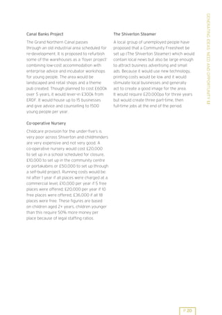 GENERATING IDEAS: NEED AND OPPORTUNITY 1.1
Canal Banks Project                                The Shiverton Steamer
The Grand Northern Canal passes                    A local group of unemployed people have
through an old industrial area scheduled for       proposed that a Community Freesheet be
re-development. It is proposed to refurbish        set up (The Shiverton Steamer) which would
some of the warehouses as a ’foyer project’        contain local news but also be large enough
combining low-cost accommodation with              to attract business advertising and small
enterprise advice and incubator workshops          ads. Because it would use new technology,
for young people. The area would be                printing costs would be low and it would
landscaped and retail shops and a theme            stimulate local businesses and generally
pub created. Though planned to cost £600k          act to create a good image for the area.
over 5 years, it would lever-in £300k from         It would require £20,000pa for three years
ERDF. It would house up to 15 businesses           but would create three part-time, then
and give advice and counselling to 1500            full-time jobs at the end of the period.
young people per year.

Co-operative Nursery
Childcare provision for the under-five’s is
very poor across Shiverton and childminders
are very expensive and not very good. A
co-operative nursery would cost £20,000
to set up in a school scheduled for closure,
£10,000 to set up in the community centre
or portakabins or £50,000 to set up through
a self-build project. Running costs would be:
nil after 1 year if all places were charged at a
commercial level; £10,000 per year if 5 free
places were offered; £20,000 per year if 10
free places were offered; £36,000 if all 18
places were free. These figures are based
on children aged 2+ years, children younger
than this require 50% more money per
place because of legal staffing ratios.




                                                                                        P 20
 