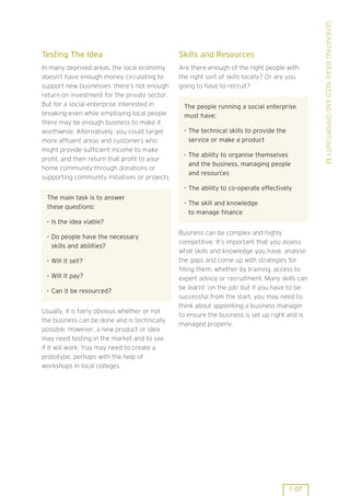 GENERATING IDEAS: NEED AND OPPORTUNITY 1.1
Testing The Idea                                Skills and Resources
In many deprived areas, the local economy       Are there enough of the right people with
doesn’t have enough money circulating to        the right sort of skills locally? Or are you
support new businesses: there’s not enough      going to have to recruit?
return on investment for the private sector.
But for a social enterprise interested in        The people running a social enterprise
breaking-even while employing local people       must have:
there may be enough business to make it
worthwhile. Alternatively, you could target      . The technical skills to provide the
more affluent areas and customers who              service or make a product
might provide sufficient income to make          . The ability to organise themselves
profit, and then return that profit to your
                                                   and the business, managing people
home community through donations or
                                                   and resources
supporting community initiatives or projects.
                                                 . The ability to co-operate effectively
 The main task is to answer
                                                 . The skill and knowledge
 these questions:
                                                   to manage finance
 . Is the idea viable?

 . Do people have the necessary                 Business can be complex and highly
                                                competitive. It’s important that you assess
   skills and abilities?
                                                what skills and knowledge you have, analyse
 . Will it sell?                                the gaps and come up with strategies for
                                                filling them, whether by training, access to
 . Will it pay?
                                                expert advice or recruitment. Many skills can
 . Can it be resourced?                         be learnt ’on the job’ but if you have to be
                                                successful from the start, you may need to
                                                think about appointing a business manager
Usually, it is fairly obvious whether or not
                                                to ensure the business is set up right and is
the business can be done and is technically
                                                managed properly.
possible. However, a new product or idea
may need testing in the market and to see
if it will work. You may need to create a
prototype, perhaps with the help of
workshops in local colleges.




                                                                                         P 07
 
