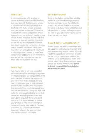 GENERATING IDEAS: NEED AND OPPORTUNITY 1.1
Will It Sell?                                   Will It Be Funded?
A common mistake is for a group to              Some brilliant ideas just can’t or won’t be
decide that because they want something,        funded. It is possible to change people’s
everyone does. Or that because a service        thinking and to persuade them to fund a
is needed, there are enough people able         project they initially oppose or don’t see
to afford it. Or that a service is needed       the value of. But you’d be wise to check out
and it will be able to capture 100% of the      the likelihood of getting funding or support
market from existing competitors. These         for each of your ideas before going too far
assumptions must be tested. Inevitably, this    down the planning stage.
means market research, and not just ’desk
research’ in libraries, business centres or
via the net but actually talking to people,     Does It Deliver A Real Benefit?
investigating potential competitors, digging
                                                Things that do are likely to last longer and
deeply into why people buy things, how
                                                be supported politically and financially and
much they are willing to spend, how much
                                                by the community when it counts. You may
it costs to provide a service or make and
                                                need that support and sometimes its better
sell particular goods and so on. Remember,
                                                to, say, plan to create more employment
you are not the customer and may not
                                                and less social profit (because that’s what
know what the customer will buy.
                                                people value) rather than employing fewer
                                                people but making more money. It's not
                                                just what you would like to do, but also
Will It Pay?                                    what works out there.
You may be able to sell your product or
service but will you make any money doing
it? What will people pay compared to all the
costs involved in making the product: do
you know? How many products will you
need to produce a year or how often will
the service be bought? What income will
that generate? You need to work out how
much it will cost to do a thing and then find
out if the price you plan to charge (or that
people are willing to pay) will cover your
costs. Don’t be put off if the sums don’t
add up at first. You may need to change
your product or who you are selling it to
or how and where you market it. Planning
a business is a kind of back-and-forth
discussion between the business (you)
and the market/your customers.




                                                                                      P 08
 