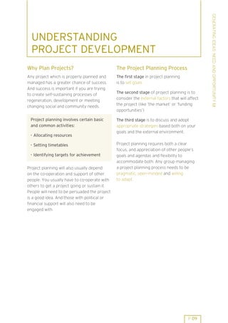GENERATING IDEAS: NEED AND OPPORTUNITY 1.1
  UNDERSTANDING
  PROJECT DEVELOPMENT
Why Plan Projects?                             The Project Planning Process
Any project which is properly planned and      The first stage in project planning
managed has a greater chance of success.       is to set goals
And success is important if you are trying
                                               The second stage of project planning is to
to create self-sustaining processes of
                                               consider the external factors that will affect
regeneration, development or meeting
                                               the project (like ’the market’ or ’funding
changing social and community needs.
                                               opportunities’)

 Project planning involves certain basic       The third stage is to discuss and adopt
 and common activities:                        appropriate strategies based both on your
                                               goals and the external environment.
 . Allocating resources

 . Setting timetables                          Project planning requires both a clear
                                               focus, and appreciation of other people’s
 . Identifying targets for achievement         goals and agendas and flexibility to
                                               accommodate both. Any group managing
Project planning will also usually depend      a project planning process needs to be
on the co-operation and support of other       pragmatic, open-minded and willing
people. You usually have to co-operate with    to adapt.
others to get a project going or sustain it.
People will need to be persuaded the project
is a good idea. And those with political or
financial support will also need to be
engaged with.




                                                                                       P 09
 