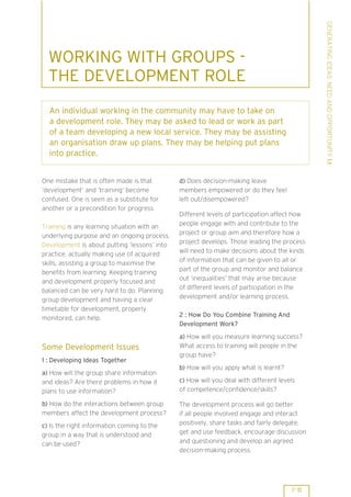 GENERATING IDEAS: NEED AND OPPORTUNITY 1.1
  WORKING WITH GROUPS -
  THE DEVELOPMENT ROLE
  An individual working in the community may have to take on
  a development role. They may be asked to lead or work as part
  of a team developing a new local service. They may be assisting
  an organisation draw up plans. They may be helping put plans
  into practice.


One mistake that is often made is that        d) Does decision-making leave
’development’ and ’training’ become           members empowered or do they feel
confused. One is seen as a substitute for     left out/disempowered?
another or a precondition for progress.
                                              Different levels of participation affect how
                                              people engage with and contribute to the
Training is any learning situation with an
                                              project or group aim and therefore how a
underlying purpose and an ongoing process.
                                              project develops. Those leading the process
Development is about putting ’lessons’ into
                                              will need to make decisions about the kinds
practice, actually making use of acquired
                                              of information that can be given to all or
skills, assisting a group to maximise the
                                              part of the group and monitor and balance
benefits from learning. Keeping training
                                              out ’inequalities’ that may arise because
and development properly focused and
                                              of different levels of participation in the
balanced can be very hard to do. Planning
                                              development and/or learning process.
group development and having a clear
timetable for development, properly
                                              2 : How Do You Combine Training And
monitored, can help.
                                              Development Work?
                                              a) How will you measure learning success?
Some Development Issues                       What access to training will people in the
                                              group have?
1 : Developing Ideas Together
                                              b) How will you apply what is learnt?
a) How will the group share information
and ideas? Are there problems in how it       c) How will you deal with different levels
plans to use information?                     of competence/confidence/skills?

b) How do the interactions between group      The development process will go better
members affect the development process?       if all people involved engage and interact
c) Is the right information coming to the     positively, share tasks and fairly delegate,
group in a way that is understood and         get and use feedback, encourage discussion
can be used?                                  and questioning and develop an agreed
                                              decision-making process.




                                                                                      P 11
 