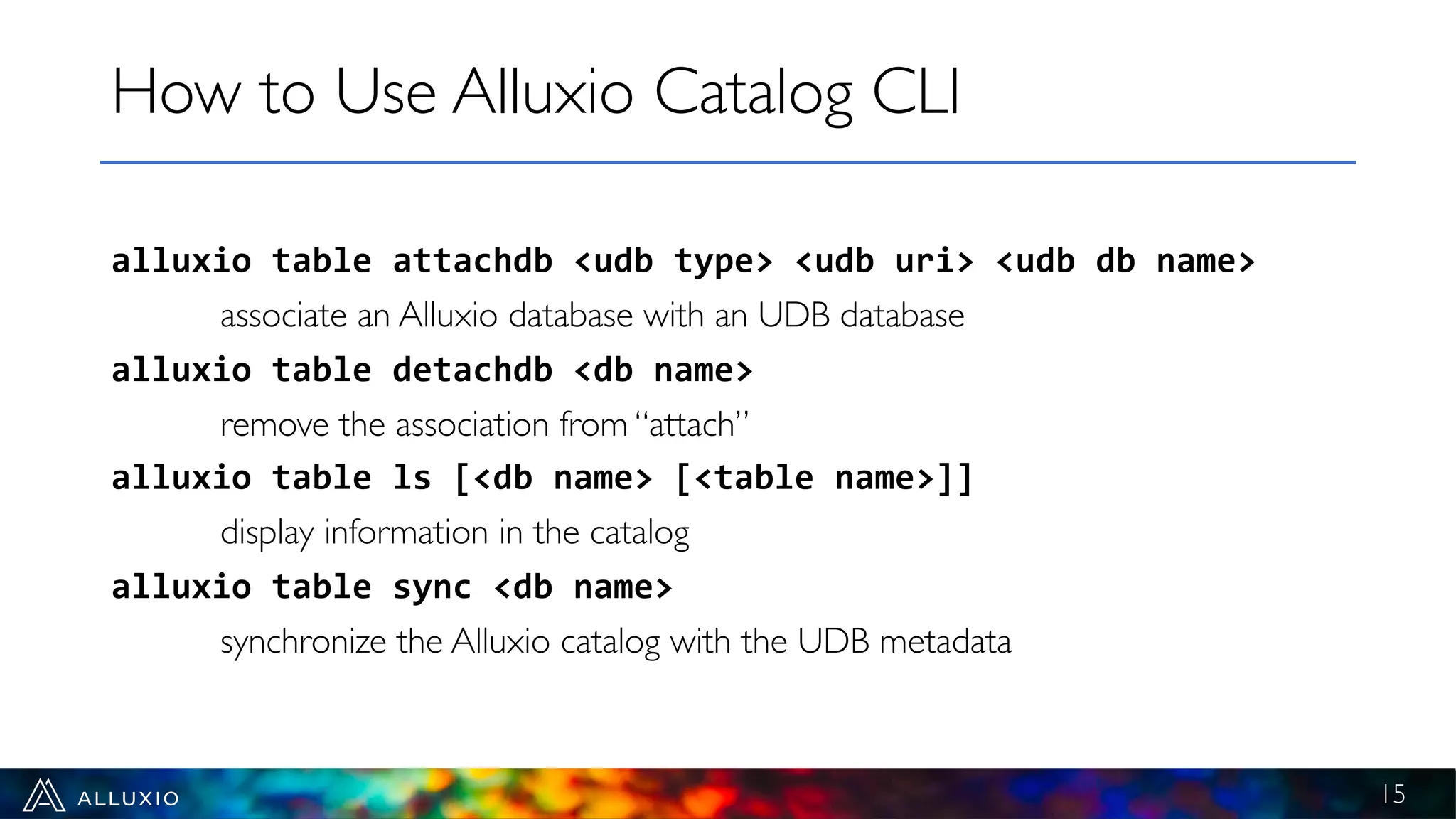 alluxio table attachdb <udb type> <udb uri> <udb db name>
associate an Alluxio database with an UDB database
alluxio table detachdb <db name>
remove the association from “attach”
alluxio table ls [<db name> [<table name>]]
display information in the catalog
alluxio table sync <db name>
synchronize the Alluxio catalog with the UDB metadata
How to Use Alluxio Catalog CLI
15
 