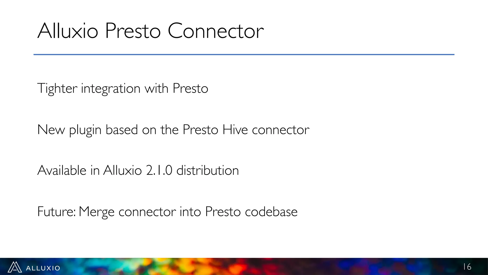 Tighter integration with Presto
New plugin based on the Presto Hive connector
Available in Alluxio 2.1.0 distribution
Future: Merge connector into Presto codebase
Alluxio Presto Connector
16
 