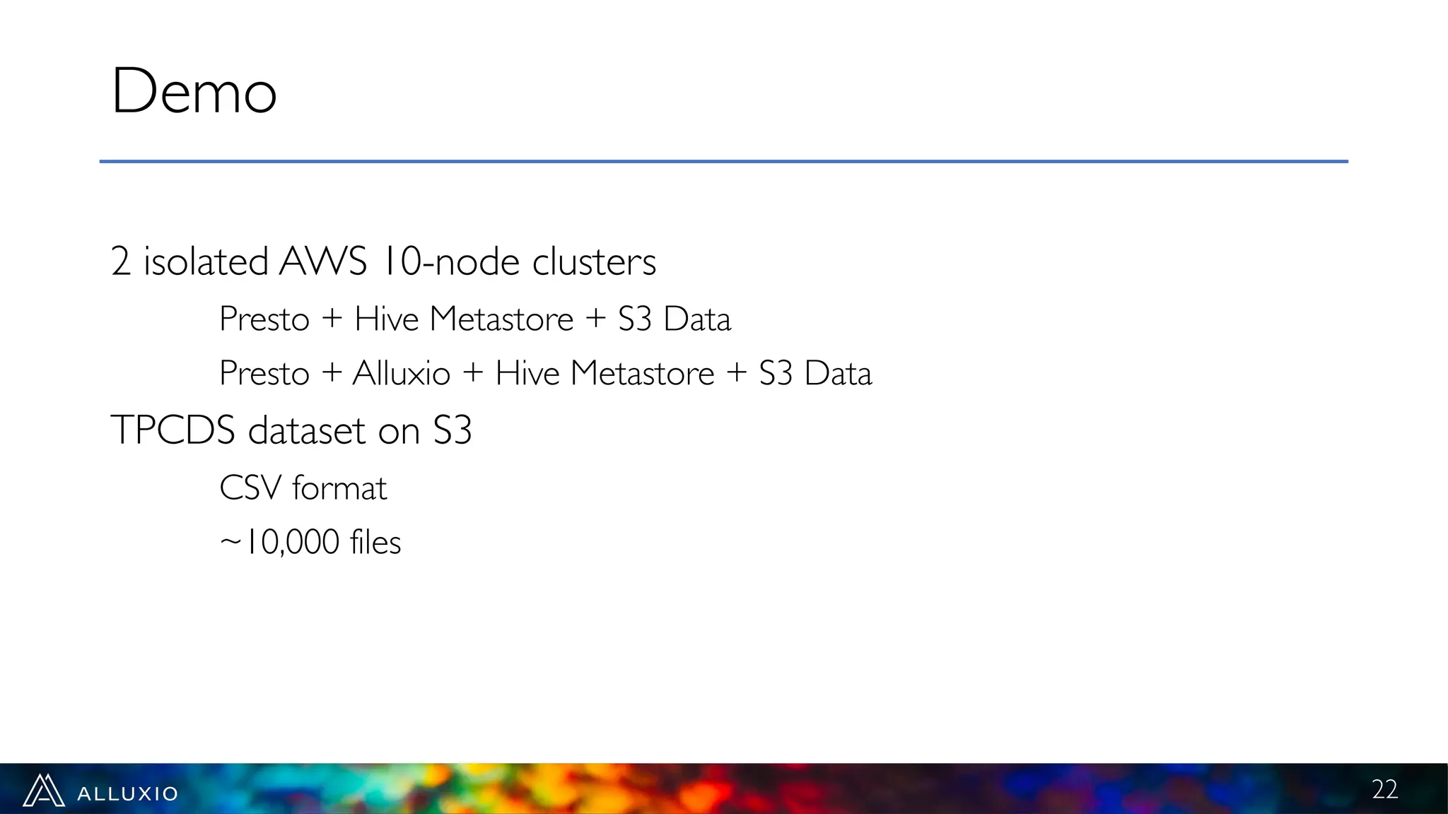 2 isolated AWS 10-node clusters
Presto + Hive Metastore + S3 Data
Presto + Alluxio + Hive Metastore + S3 Data
TPCDS dataset on S3
CSV format
~10,000 files
Demo
22
 