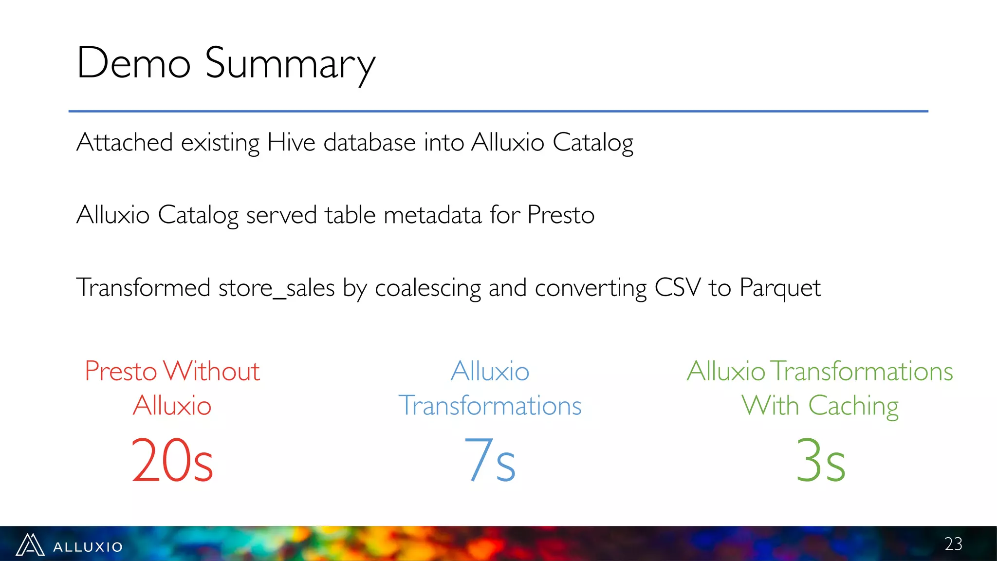 Attached existing Hive database into Alluxio Catalog
Alluxio Catalog served table metadata for Presto
Transformed store_sales by coalescing and converting CSV to Parquet
Demo Summary
23
Presto Without
Alluxio
20s
Alluxio
Transformations
7s
AlluxioTransformations
With Caching
3s
 