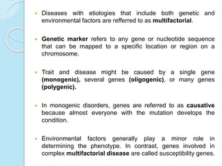  Diseases with etiologies that include both genetic and
environmental factors are refferred to as multifactorial.
 Genetic marker refers to any gene or nucleotide sequence
that can be mapped to a specific location or region on a
chromosome.
 Trait and disease might be caused by a single gene
(monogenic), several genes (oligogenic), or many genes
(polygenic).
 In monogenic disorders, genes are referred to as causative
because almost everyone with the mutation develops the
condition.
 Environmental factors generally play a minor role in
determining the phenotype. In contrast, genes involved in
complex multifactorial disease are called susceptibility genes.
 