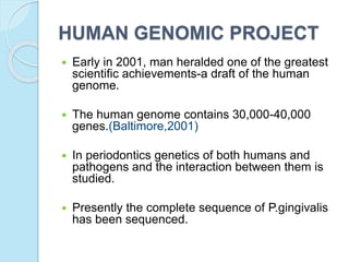 HUMAN GENOMIC PROJECT
 Early in 2001, man heralded one of the greatest
scientific achievements-a draft of the human
genome.
 The human genome contains 30,000-40,000
genes.(Baltimore,2001)
 In periodontics genetics of both humans and
pathogens and the interaction between them is
studied.
 Presently the complete sequence of P.gingivalis
has been sequenced.
 