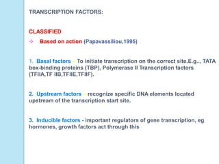 TRANSCRIPTION FACTORS:
CLASSIFIED
 Based on action (Papavassiliou,1995)
1. Basal factors – To initiate transcription on the correct site.E.g.., TATA
box-binding proteins (TBP), Polymerase II Transcription factors
(TFIIA,TF IIB,TFIIE,TFIIF).
2. Upstream factors – recognize specific DNA elements located
upstream of the transcription start site.
3. Inducible factors - important regulators of gene transcription, eg
hormones, growth factors act through this
 