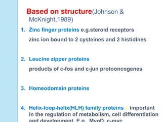 Based on structure(Johnson &
McKnight,1989)
1. Zinc finger proteins e.g.steroid receptors
zinc ion bound to 2 cysteines and 2 histidines
2. Leucine zipper proteins
products of c-fos and c-jun protooncogenes
3. Homeodomain proteins
4. Helix-loop-helix(HLH) family proteins – important
in the regulation of metabolism, cell differentiation
 