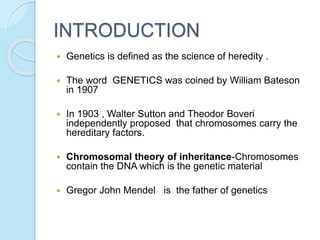 INTRODUCTION
 Genetics is defined as the science of heredity .
 The word GENETICS was coined by William Bateson
in 1907
 In 1903 , Walter Sutton and Theodor Boveri
independently proposed that chromosomes carry the
hereditary factors.
 Chromosomal theory of inheritance-Chromosomes
contain the DNA which is the genetic material
 Gregor John Mendel is the father of genetics
 