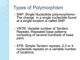 Types of Polymorphism
 SNP: Single Nucleotide polymorphisms-
The change in a single nucleotide found
at a single location is called SNP.
 VNTR: Variable number of Tandem
Repeats.-Repeated base patterns
consisting of several hundreds of base
pairs
 STR: Simple Tandem repeats.-2,3 or 4
nucleotide repeats on a variable number
of locations.
 