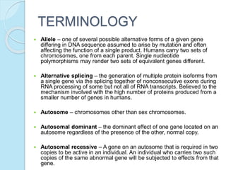 TERMINOLOGY
 Allele – one of several possible alternative forms of a given gene
differing in DNA sequence assumed to arise by mutation and often
affecting the function of a single product. Humans carry two sets of
chromosomes, one from each parent. Single nucleotide
polymorphisms may render two sets of equivalent genes different.
 Alternative splicing – the generation of multiple protein isoforms from
a single gene via the splicing together of nonconsecutive exons during
RNA processing of some but not all of RNA transcripts. Believed to the
mechanism involved with the high number of proteins produced from a
smaller number of genes in humans.
 Autosome – chromosomes other than sex chromosomes.
 Autosomal dominant – the dominant effect of one gene located on an
autosome regardless of the presence of the other, normal copy.
 Autosomal recessive – A gene on an autosome that is required in two
copies to be active in an individual. An individual who carries two such
copies of the same abnormal gene will be subjected to effects from that
gene.
 