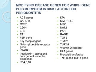 MODIFYING DISEASE GENES FOR WHICH GENE
POLYMORPHISM IS RISK FACTOR FOR
PERIODONTITIS
 ACE genes
 CARD15
 CCR5
 CD14
 ER2
 ET1
 FBR gene
 Fcγ receptor gene
 N-formyl peptide receptor
gene
 IFNGR1
 Interleukin-1 alpha and
beta gene IL-receptor
antagonist
 Il2.4,6,10
 LTA
 MMP-1,3,9
 MPO
 NAT2
 PAI1
 RAGE
 TGFB
 TIMP2
 TLR2,4
 Vitamin D receptor
 HLA genes
 N-acetyltransferase
 TNF-β and TNF-α gene
 