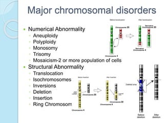 Major chromosomal disorders
 Numerical Abnormality
◦ Aneuploidy
◦ Polyploidy
◦ Monosomy
◦ Trisomy
◦ Mosaicism-2 or more population of cells
 Structural Abnormality
◦ Translocation
◦ Isochromosomes
◦ Inversions
◦ Deletion
◦ Insertion
◦ Ring Chromosome
 