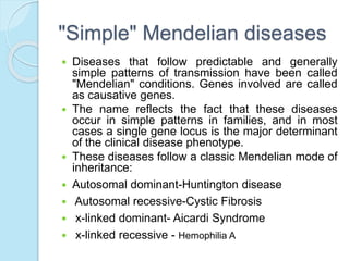 "Simple" Mendelian diseases
 Diseases that follow predictable and generally
simple patterns of transmission have been called
"Mendelian" conditions. Genes involved are called
as causative genes.
 The name reflects the fact that these diseases
occur in simple patterns in families, and in most
cases a single gene locus is the major determinant
of the clinical disease phenotype.
 These diseases follow a classic Mendelian mode of
inheritance:
 Autosomal dominant-Huntington disease
 Autosomal recessive-Cystic Fibrosis
 x-linked dominant- Aicardi Syndrome
 x-linked recessive - Hemophilia A
 