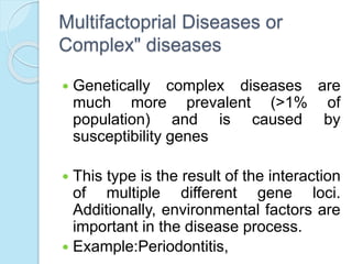 Multifactoprial Diseases or
Complex" diseases
 Genetically complex diseases are
much more prevalent (>1% of
population) and is caused by
susceptibility genes
 This type is the result of the interaction
of multiple different gene loci.
Additionally, environmental factors are
important in the disease process.
 Example:Periodontitis,
 