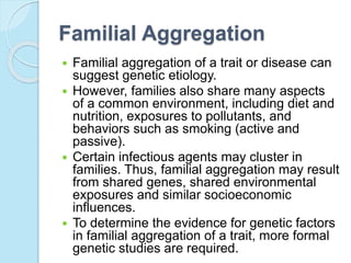 Familial Aggregation
 Familial aggregation of a trait or disease can
suggest genetic etiology.
 However, families also share many aspects
of a common environment, including diet and
nutrition, exposures to pollutants, and
behaviors such as smoking (active and
passive).
 Certain infectious agents may cluster in
families. Thus, familial aggregation may result
from shared genes, shared environmental
exposures and similar socioeconomic
influences.
 To determine the evidence for genetic factors
in familial aggregation of a trait, more formal
genetic studies are required.
 