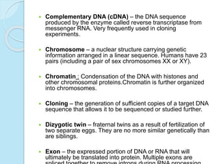  Complementary DNA (cDNA) – the DNA sequence
produced by the enzyme called reverse transcriptase from
messenger RNA. Very frequently used in cloning
experiments.
 Chromosome – a nuclear structure carrying genetic
information arranged in a linear sequence. Humans have 23
pairs (including a pair of sex chromosomes XX or XY).
 Chromatin : Condensation of the DNA with histones and
other chromosomal proteins.Chromatin is further organized
into chromosomes.
 Cloning – the generation of sufficient copies of a target DNA
sequence that allows it to be sequenced or studied further.
 Dizygotic twin – fraternal twins as a result of fertilization of
two separate eggs. They are no more similar genetically than
are siblings.
 Exon – the expressed portion of DNA or RNA that will
ultimately be translated into protein. Multiple exons are
 
