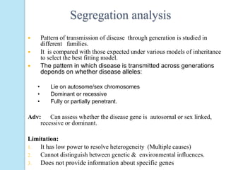 Segregation analysis
 Pattern of transmission of disease through generation is studied in
different families.
 It is compared with those expected under various models of inheritance
to select the best fitting model.
 The pattern in which disease is transmitted across generations
depends on whether disease alleles:
• Lie on autosome/sex chromosomes
• Dominant or recessive
• Fully or partially penetrant.
Adv: Can assess whether the disease gene is autosomal or sex linked,
recessive or dominant.
Limitation:
1. It has low power to resolve heterogeneity (Multiple causes)
2. Cannot distinguish between genetic & environmental influences.
3. Does not provide information about specific genes
 