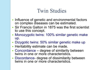 Twin Studies
 Influence of genetic and environmental factors
on complex diseases can be estimated.
 Sir Francis Galton in 1875 was the first scientist
to use this concept.
 Monozygotic twins: 100% similar genetic make
up.
 Dizygotic twins: 50% similar genetic make up
 Heritability estimate can be made.
 Concordance – degree of similarity between
twins in one or more characteristics.
 Discordance- degree of dissimilarity between
twins in one or more characteristics.
 