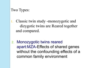 Two Types:
1. Classic twin study -monozygotic and
dizygotic twins are Reared together
and compared.
2. Monozygotic twins reared
apart:MZA-Effects of shared genes
without the confounding effects of a
common family environment
 