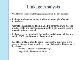 Linkage Analysis
 Used to map disease allele to specific regions on the chromosomes.
 Linkage studies use sets of families with multiple affected
individuals.
 Complex statistical models are used to determine whether the
marker allele and disease co segregate in the families under a
given inheritance model.
 Linkage can be detected if the marker and disease alleles are
within 20-30 centimorgans of one another.
 LOD(Logaritham of odds) score - Compare the likelyhood of two
genes are indeed linked to the likely hood of observing this data purely
by chance.
Positive LOD score- presence of linkage
Negative LOD score-less likely
 
