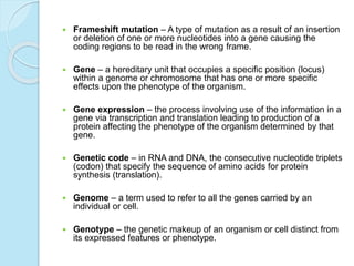 Frameshift mutation – A type of mutation as a result of an insertion
or deletion of one or more nucleotides into a gene causing the
coding regions to be read in the wrong frame.
 Gene – a hereditary unit that occupies a specific position (locus)
within a genome or chromosome that has one or more specific
effects upon the phenotype of the organism.
 Gene expression – the process involving use of the information in a
gene via transcription and translation leading to production of a
protein affecting the phenotype of the organism determined by that
gene.
 Genetic code – in RNA and DNA, the consecutive nucleotide triplets
(codon) that specify the sequence of amino acids for protein
synthesis (translation).
 Genome – a term used to refer to all the genes carried by an
individual or cell.
 Genotype – the genetic makeup of an organism or cell distinct from
its expressed features or phenotype.
 