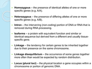  Homozygous – the presence of identical alleles of one or more
specific genes (e.g. A/A).
 Heterozygous – the presence of differing alleles of one or more
specific genes (e.g. A/B).
 Intron – the intervening (non-coding) portion of DNA or RNA that is
removed during RNA processing.
 Isoforms – a protein with equivalent function and similar or
identical sequence but derived from a different and usually tissue-
specific gene.
 Linkage – the tendency for certain genes to be inherited together
due to their presence on the same chromosome.
 Linkage disequilibrium – the occurrence of some genes together
more often than would be expected by random distribution.
 Locus (plural loci) – the physical location a gene occupies within a
chromosome or portion of genomic DNA.
 