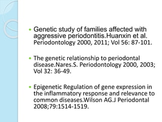  Genetic study of families affected with
aggressive periodontitis.Huanxin et al.
Periodontology 2000, 2011; Vol 56: 87-101.
 The genetic relationship to periodontal
disease.Nares.S. Periodontology 2000, 2003;
Vol 32: 36-49.
 Epigenetic Regulation of gene expression in
the inflammatory response and relevance to
common diseases.Wilson AG.J Periodontal
2008;79:1514-1519.
 
