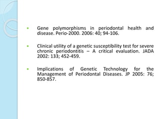  Gene polymorphisms in periodontal health and
disease. Perio-2000. 2006: 40; 94-106.
 Clinical utility of a genetic susceptibility test for severe
chronic periodontitis – A critical evaluation. JADA
2002: 133; 452-459.
 Implications of Genetic Technology for the
Management of Periodontal Diseases. JP 2005: 76;
850-857.
 